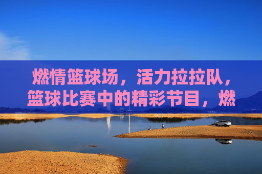 燃情篮球场，活力拉拉队，篮球比赛中的精彩节目，燃情篮球场，活力拉拉队，篮球比赛中的精彩节目