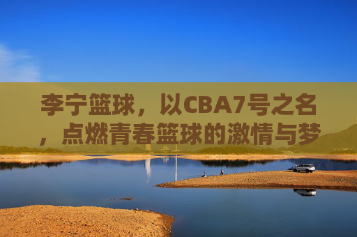 李宁篮球，以CBA7号之名，点燃青春篮球的激情与梦想，李宁篮球，以CBA7号之名，点燃青春篮球的激情与梦想