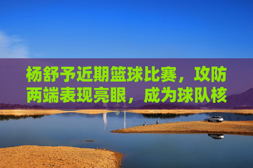 杨舒予近期篮球比赛，攻防两端表现亮眼，成为球队核心力量，杨舒予篮球攻防两端表现亮眼，成为球队核心力量