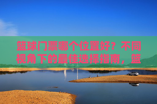 篮球门票哪个位置好？不同视角下的最佳选择指南，篮球门票哪个位置好？不同视角下的最佳选择指南