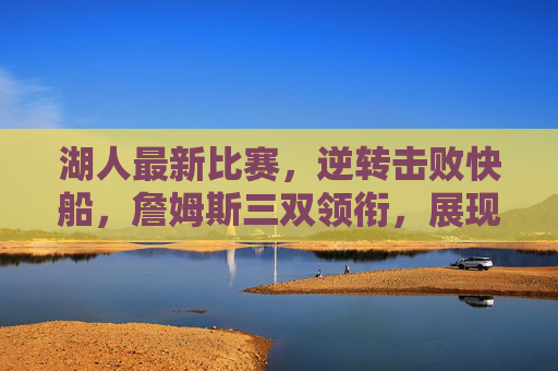 湖人最新比赛，逆转击败快船，詹姆斯三双领衔，展现赛季关键韧性，湖人逆转击败快船 詹姆斯三双领衔 展现赛季关键韧性