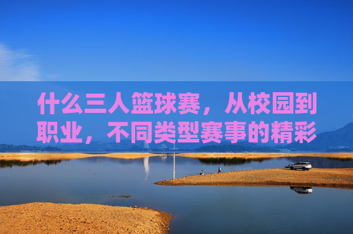 什么三人篮球赛，从校园到职业，不同类型赛事的精彩解读，三人篮球赛，从校园到职业，不同类型赛事的精彩解读