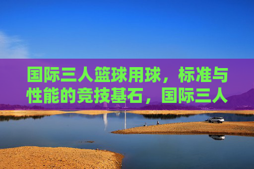 国际三人篮球用球,标准与性能的竞技基石,国际三人篮球用球,标准与性能的竞技基石