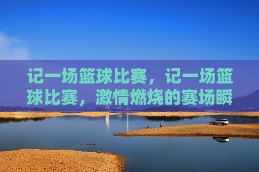 记一场篮球比赛，记一场篮球比赛，激情燃烧的赛场瞬间