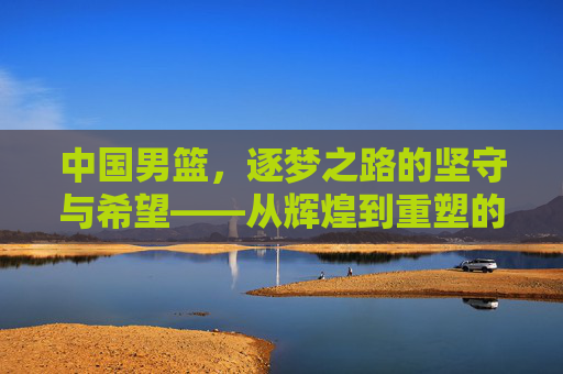 中国男篮,逐梦之路的坚守与希望——从辉煌到重塑的深度探索,中国男篮,逐梦之路的坚守与希望——从辉煌到重塑的深度探索