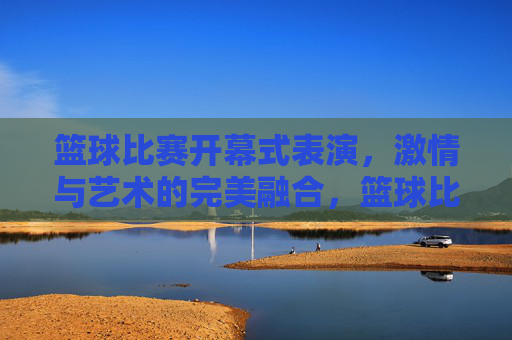 篮球比赛开幕式表演，激情与艺术的完美融合，篮球比赛开幕式表演，激情与艺术的完美融合