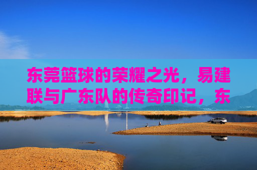 东莞篮球的荣耀之光，易建联与广东队的传奇印记，东莞篮球的荣耀之光，易建联与广东队的传奇印记