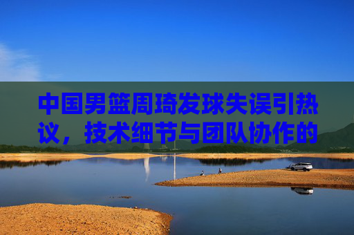 中国男篮周琦发球失误引热议，技术细节与团队协作的反思，中国男篮周琦发球失误引热议，技术细节与团队协作的反思