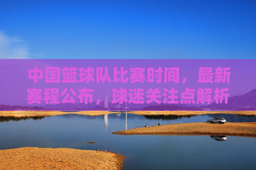 中国篮球队比赛时间，最新赛程公布，球迷关注点解析，中国篮球队最新赛程公布，比赛时间及球迷关注点解析