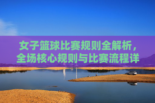 女子篮球比赛规则全解析，全场核心规则与比赛流程详解，女子篮球比赛规则全解析，核心规则与比赛流程详解