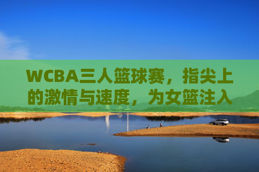WCBA三人篮球赛,指尖上的激情与速度,为女篮注入新活力,WCBA三人篮球赛,指尖上的激情与速度,为女篮注入新活力