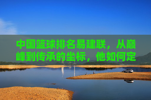 中国篮球排名易建联，从巅峰到传承的坐标，他如何定义国字号的新高度？易建联，从巅峰到传承的坐标，如何定义国字号的新高度？