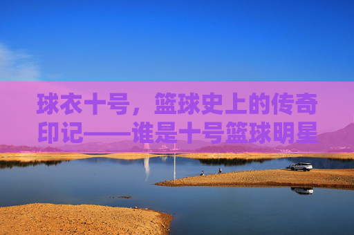球衣十号，篮球史上的传奇印记——谁是十号篮球明星？球衣十号，篮球史上的传奇印记——谁是十号篮球明星？