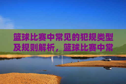 篮球比赛中常见的犯规类型及规则解析，篮球比赛中常见的犯规类型及规则解析