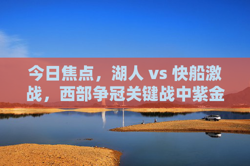 今日焦点，湖人 vs 快船激战，西部争冠关键战中紫金军团与快船的巅峰对决，西部争冠关键战，湖人 vs 快船，紫金军团与快船巅峰对决