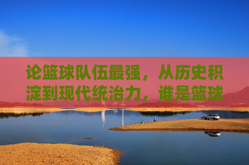 论篮球队伍最强,从历史积淀到现代统治力,谁是篮球世界的绝对王者?