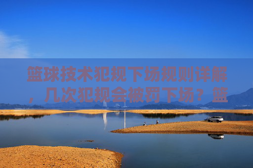 篮球技术犯规下场规则详解,几次犯规会被罚下场?篮球技术犯规下场规则详解,几次犯规会被罚下场?