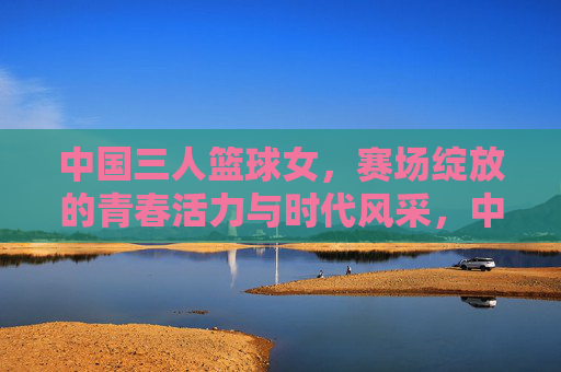 中国三人篮球女，赛场绽放的青春活力与时代风采，中国三人篮球女队，赛场绽放的青春活力与时代风采