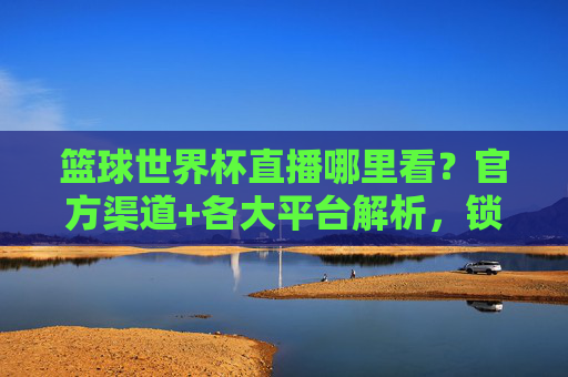 篮球世界杯直播哪里看？官方渠道+各大平台解析，锁定精彩，不错过每一场对决！篮球世界杯直播哪里看？官方渠道+各大平台解析，锁定精彩，不错过每一场对决！