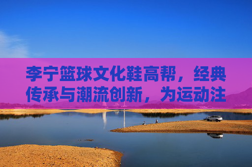李宁篮球文化鞋高帮,经典传承与潮流创新,为运动注入文化底蕴,李宁篮球文化鞋高帮,经典传承与潮流创新,为运动注入文化底蕴