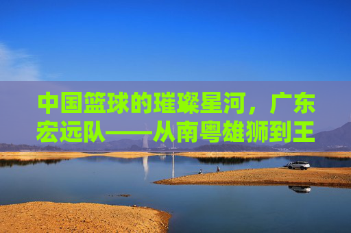 中国篮球的璀璨星河，广东宏远队——从南粤雄狮到王朝的缔造者，中国篮球的璀璨星河，广东宏远队——从南粤雄狮到王朝的缔造者