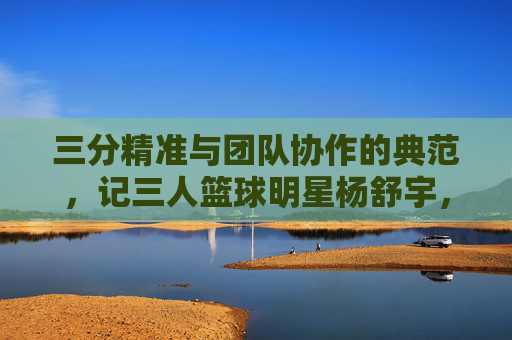 三分精准与团队协作的典范，记三人篮球明星杨舒宇，三分精准与团队协作的典范，记三人篮球明星杨舒宇