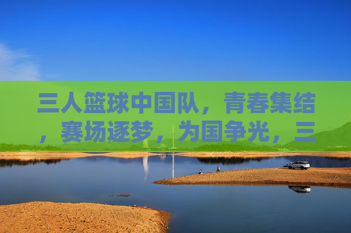 三人篮球中国队，青春集结，赛场逐梦，为国争光，三人篮球中国队，青春集结，赛场逐梦，为国争光