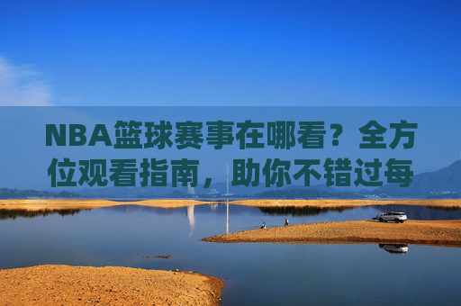 NBA篮球赛事在哪看？全方位观看指南，助你不错过每一场精彩对决，NBA篮球赛事观看指南，全方位解析，助你不错过每一场精彩对决