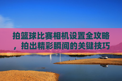 拍篮球比赛相机设置全攻略,拍出精彩瞬间的关键技巧,拍篮球比赛相机设置全攻略,拍出精彩瞬间的关键技巧