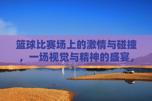 篮球比赛场上的激情与碰撞，一场视觉与精神的盛宴，篮球赛场激情碰撞，一场视觉与精神的盛宴