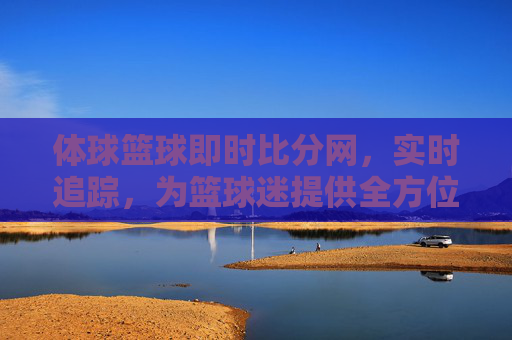 体球篮球即时比分网，实时追踪，为篮球迷提供全方位赛事体验，体球篮球即时比分网，实时追踪，为篮球迷提供全方位赛事体验