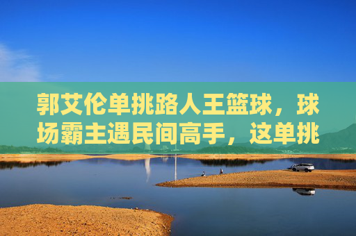 郭艾伦单挑路人王篮球，球场霸主遇民间高手，这单挑太炸了！郭艾伦单挑路人王篮球，球场霸主遇民间高手，这单挑太炸了！