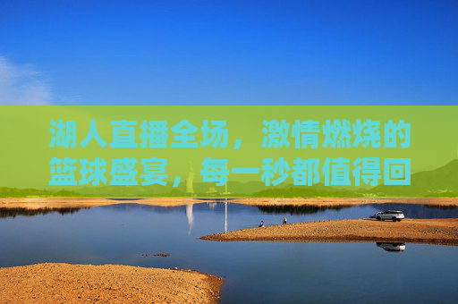 湖人直播全场，激情燃烧的篮球盛宴，每一秒都值得回味，湖人直播全场，激情燃烧的篮球盛宴，每一秒都值得回味