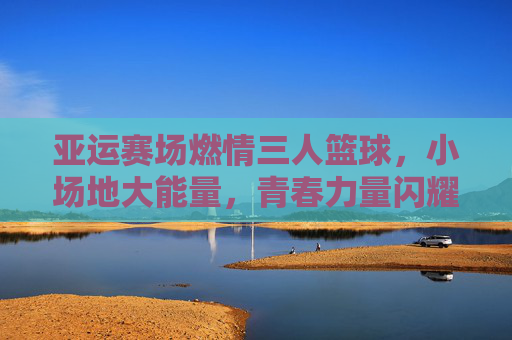 亚运赛场燃情三人篮球，小场地大能量，青春力量闪耀东方，亚运赛场燃情三人篮球，小场地大能量，青春力量闪耀东方