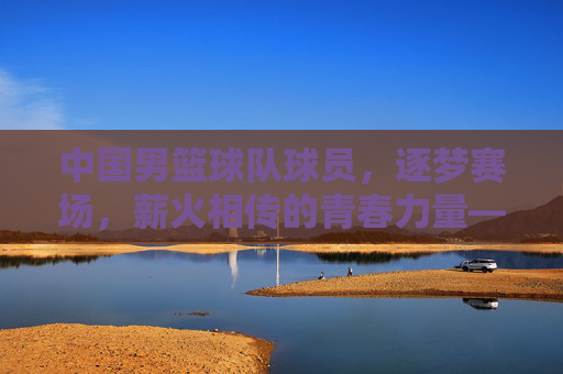 中国男篮球队球员，逐梦赛场，薪火相传的青春力量——记中国男篮的奋斗与希望，中国男篮球队球员，逐梦赛场，薪火相传的青春力量——记中国男篮的奋斗与希望