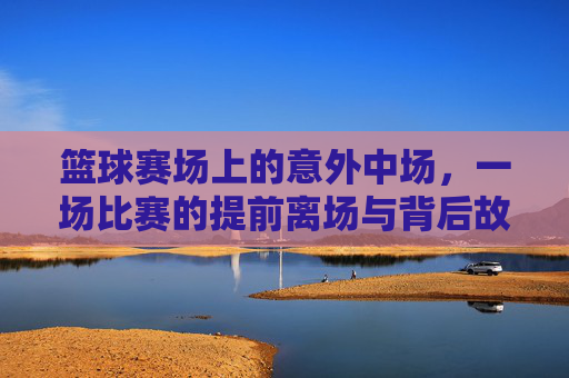 篮球赛场上的意外中场,一场比赛的提前离场与背后故事,篮球赛场上的意外中场,一场比赛的提前离场与背后故事