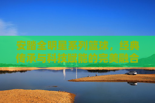 安踏全明星系列篮球，经典传承与科技赋能的完美融合，点燃篮球激情的利器，安踏全明星篮球，经典传承与科技赋能的完美融合，点燃篮球激情的利器