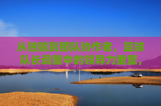 从独狼到团队协作者，篮球队长调整中的领导力重塑，从独狼到团队协作者，篮球队长领导力重塑的调整