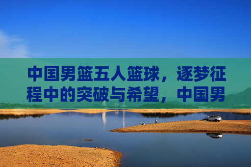 中国男篮五人篮球，逐梦征程中的突破与希望，中国男篮五人篮球，逐梦征程中的突破与希望