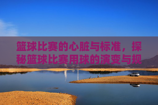 篮球比赛的心脏与标准，探秘篮球比赛用球的演变与规范，篮球比赛的心脏与标准，探秘篮球比赛用球的演变与规范