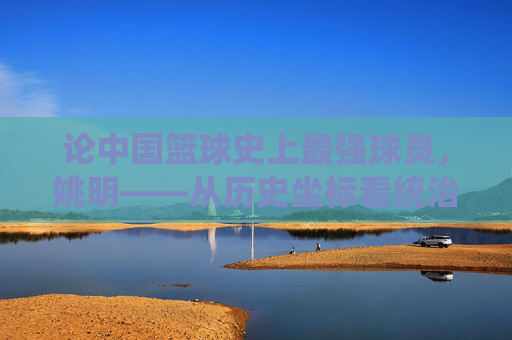 论中国篮球史上最强球员,姚明——从历史坐标看统治力与时代贡献,论中国篮球史上最强球员,姚明——从历史坐标看统治力与时代贡献