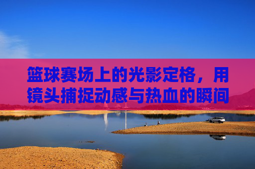 篮球赛场上的光影定格，用镜头捕捉动感与热血的瞬间，篮球赛场光影定格，镜头捕捉动感与热血的瞬间