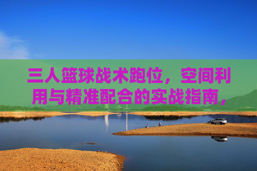 三人篮球战术跑位，空间利用与精准配合的实战指南，三人篮球战术跑位，空间利用与精准配合的实战指南