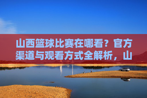 山西篮球比赛在哪看？官方渠道与观看方式全解析，山西篮球比赛观看指南，官方渠道与观看方式全解析