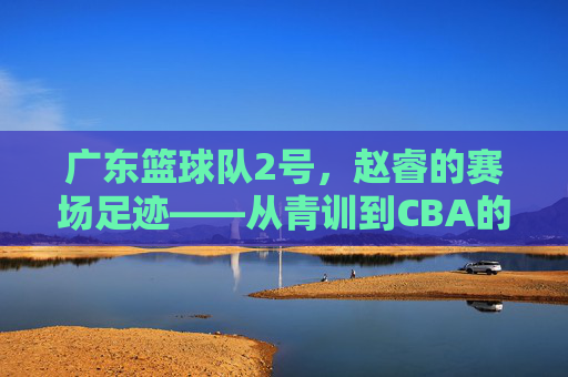 广东篮球队2号，赵睿的赛场足迹——从青训到CBA的逐梦之路，广东篮球队2号，赵睿的赛场足迹——从青训到CBA的逐梦之路