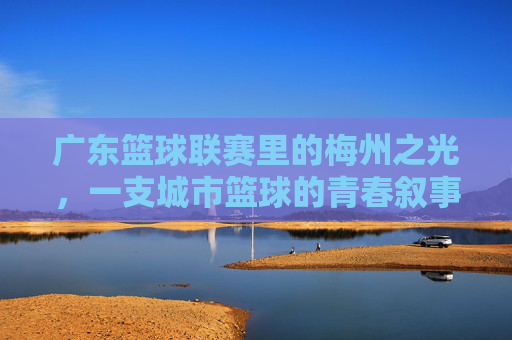 广东篮球联赛里的梅州之光，一支城市篮球的青春叙事与奋斗史诗，广东篮球联赛里的梅州之光，一支城市篮球的青春叙事与奋斗史诗