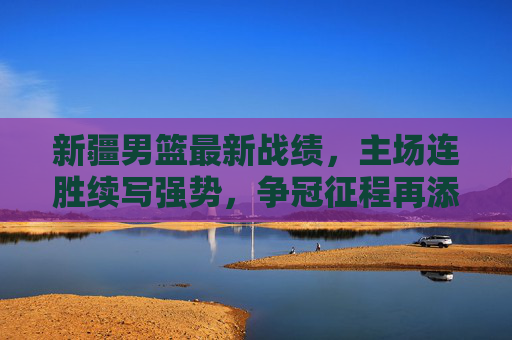 新疆男篮最新战绩，主场连胜续写强势，争冠征程再添关键胜绩，新疆男篮最新战绩，主场连胜续写强势，争冠征程再添关键胜绩