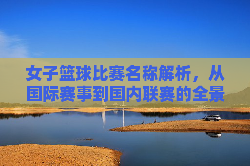 女子篮球比赛名称解析，从国际赛事到国内联赛的全景梳理，女子篮球比赛名称解析，从国际赛事到国内联赛的全景梳理