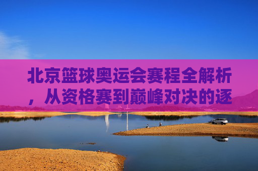 北京篮球奥运会赛程全解析，从资格赛到巅峰对决的逐日安排，北京篮球奥运会赛程全解析，从资格赛到巅峰对决的逐日安排