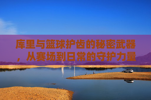 库里与篮球护齿的秘密武器,从赛场到日常的守护力量,库里与篮球护齿的秘密武器,从赛场到日常的守护力量